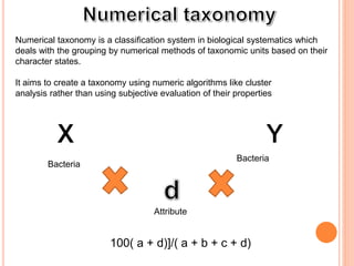 Numerical taxonomy is a classification system in biological systematics which
deals with the grouping by numerical methods of taxonomic units based on their
character states.
It aims to create a taxonomy using numeric algorithms like cluster
analysis rather than using subjective evaluation of their properties
Attribute
Bacteria
Bacteria
100( a + d)]/( a + b + c + d)
 