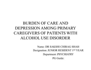 BURDEN OF CARE AND
DEPRESSION AMONG PRIMARY
CAREGIVERS OF PATIENTS WITH
ALCOHOL USE DISORDER
Name: DR SAKSHI CHIRAG SHAH
Designation: JUNIOR RESIDENT 1ST YEAR
Department :PSYCHIATRY
PG Guide:
 