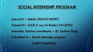 SOCIAL INTERNSHIP PROGRAM
Intern/I’d – Sakshi (20210138787)
School/I’d – G.S.K.V sec,16 Rohini (1413070)
Internship Teacher/coordinator – Dr. Sushma Singh
Submitted to – Social internship program
(Ladli Foundation)
 