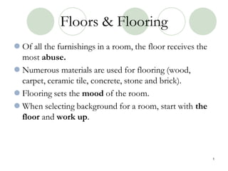 Floors & Flooring
 Of all the furnishings in a room, the floor receives the
most abuse.
 Numerous materials are used for flooring (wood,
carpet, ceramic tile, concrete, stone and brick).
 Flooring sets the mood of the room.
 When selecting background for a room, start with the
floor and work up.
1
 
