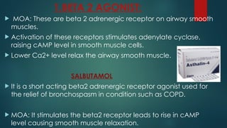 1.BETA 2 AGONIST:
 MOA: These are beta 2 adrenergic receptor on airway smooth
muscles.
 Activation of these receptors stimulates adenylate cyclase,
raising cAMP level in smooth muscle cells.
 Lower Ca2+ level relax the airway smooth muscle.
SALBUTAMOL
 It is a short acting beta2 adrenergic receptor agonist used for
the relief of bronchospasm in condition such as COPD.
 MOA: It stimulates the beta2 receptor leads to rise in cAMP
level causing smooth muscle relaxation.
 