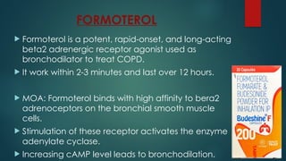 FORMOTEROL
 Formoterol is a potent, rapid-onset, and long-acting
beta2 adrenergic receptor agonist used as
bronchodilator to treat COPD.
 It work within 2-3 minutes and last over 12 hours.
 MOA: Formoterol binds with high affinity to bera2
adrenoceptors on the bronchial smooth muscle
cells.
 Stimulation of these receptor activates the enzyme
adenylate cyclase.
 Increasing cAMP level leads to bronchodilation.
 