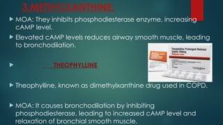 3.METHYLXANTHINE:
 MOA: They inhibits phosphodiesterase enzyme, increasing
cAMP level.
 Elevated cAMP levels reduces airway smooth muscle, leading
to bronchodilation.
 THEOPHYLLINE
 Theophylline, known as dimethylxanthine drug used in COPD.
 MOA: It causes bronchodilation by inhibiting
phosphodiesterase, leading to increased cAMP level and
relaxation of bronchial smooth muscle.
 