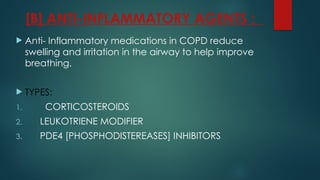 [B] ANTI-INFLAMMATORY AGENTS :
 Anti- Inflammatory medications in COPD reduce
swelling and irritation in the airway to help improve
breathing.
 TYPES:
1. CORTICOSTEROIDS
2. LEUKOTRIENE MODIFIER
3. PDE4 [PHOSPHODISTEREASES] INHIBITORS
 