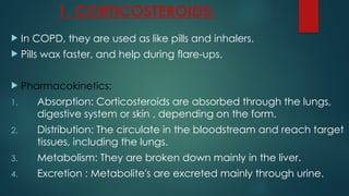 1. CORTICOSTEROIDS:
 In COPD, they are used as like pills and inhalers.
 Pills wax faster, and help during flare-ups.
 Pharmacokinetics:
1. Absorption: Corticosteroids are absorbed through the lungs,
digestive system or skin , depending on the form.
2. Distribution: The circulate in the bloodstream and reach target
tissues, including the lungs.
3. Metabolism: They are broken down mainly in the liver.
4. Excretion : Metabolite's are excreted mainly through urine.
 
