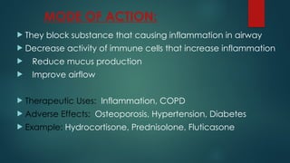 MODE OF ACTION:
 They block substance that causing inflammation in airway
 Decrease activity of immune cells that increase inflammation
 Reduce mucus production
 Improve airflow
 Therapeutic Uses: Inflammation, COPD
 Adverse Effects: Osteoporosis, Hypertension, Diabetes
 Example: Hydrocortisone, Prednisolone, Fluticasone
 