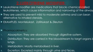2.LUEKOTRIENE MODIFIER:
 Leukotriene modifier are medications that blocks chemical called
leukotrienes, which cause inflammation and narrowing of the airway
 They are used to prevent mild to moderate asthma and can bean
alternative to inhaled steroids.
 EXAMPLES: Montelukast, Zafirlukast & Zileuton
 Pharmacokinetics:
1. Absorption: They are absorbed through digestive system.
2. Distribution: They are carried in the bloodstream to targrt organs in
lungs.
3. Metabolism: Mostly metabolised in liver.
4. Excretion: Excreted mainly through urine and feces.
 
