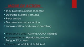 MODE OF ACTION:
 They block leukotriene receptors
 Decrease swelling is airways
 Relax airway
 Decrease mucus production
 Improve airflow and easy to breathing
 Therapeutic Uses: Asthma, COPD, Allergies
 Adverse Effects: Headache, Nausea,
Fatigue ,Diarrhoea
 Example: Montelukast, Zafirlukast
 