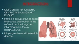 INTRODUCTION:
 COPD Stands for ‘CHRONIC
OBSTRUCTIVE PULMONARY
DISEASE’.
 It refers a group of lungs disease
that cause obstruction in the
airflow from the lungs and
inflammation in the air
sacs[ALVEOLI].
 It is progressive and irreversible
disease.
 