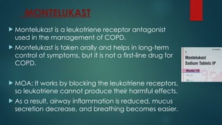 MONTELUKAST
 Montelukast is a leukotriene receptor antagonist
used in the management of COPD.
 Montelukast is taken orally and helps in long-term
control of symptoms, but it is not a first-line drug for
COPD.
 MOA: It works by blocking the leukotriene receptors,
so leukotriene cannot produce their harmful effects.
 As a result, airway inflammation is reduced, mucus
secretion decrease, and breathing becomes easier.
 
