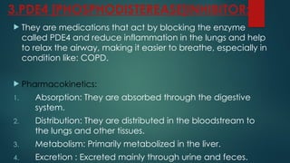 3.PDE4 [PHOSPHODISTEREASE]INHIBITOR:
 They are medications that act by blocking the enzyme
called PDE4 and reduce inflammation in the lungs and help
to relax the airway, making it easier to breathe, especially in
condition like: COPD.
 Pharmacokinetics:
1. Absorption: They are absorbed through the digestive
system.
2. Distribution: They are distributed in the bloodstream to
the lungs and other tissues.
3. Metabolism: Primarily metabolized in the liver.
4. Excretion : Excreted mainly through urine and feces.
 