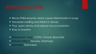 MODE OF ACTION:
 Blocks PDE4 enzyme, which cause inflammation in lungs
 Decrease swelling and irritant in airway
 Thus, open airway and reduce mucus prodution
 Easy to breathe
 Therapeutic Uses: COPD, Chronic Bronchitis
 Adverse Effect: Nausea, Diarrhoea
 Example: Roflumilast
 