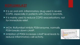 ROFLUMILAST
 It is an oral anti- inflammatory drug used in severe
COPD, especially in patients with chronic bronhitis.
 It is mainly used to reduce COPD exacerbations, not
for immediate relief.
 MOA: Roflumilast inhibits PDE4 enzyme, normally
PDE4 breaks down cAMP.
 Inhibition of PDE4 increases cAMP level leads to
reduce inflammatory cell activity.
 