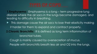 TYPES OF COPD
1.Emphysema: Emphysema is a long – term progressive lung
disease where the air sacs in the lungs become damaged, and
leading to difficulty in breathing.
 This damage cause the air sacs to lose their elasticity making
it harder for them to expand and contract property.
2.Chronic Bronchitis: It is defined as long term inflammation of
bronchial tubes.
Cough is mainly caused by oversecretion of mucus.
People with bronchitis breath less air and O2 into the lungs.
 