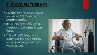 2. OXYGEN THERAPY:
 O2 therapy for COPD gives
you extra O2 to you to
breathe easier.
 Its usually give through a
mask or small tubes in your
nose.
 This extra O2 helps your
body get the O2 it needs
when your lungs are not
working well.
 