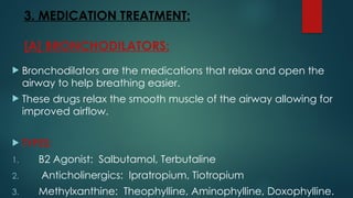 3. MEDICATION TREATMENT:
[A] BRONCHODILATORS:
 Bronchodilators are the medications that relax and open the
airway to help breathing easier.
 These drugs relax the smooth muscle of the airway allowing for
improved airflow.
 TYPES:
1. B2 Agonist: Salbutamol, Terbutaline
2. Anticholinergics: Ipratropium, Tiotropium
3. Methylxanthine: Theophylline, Aminophylline, Doxophylline.
 