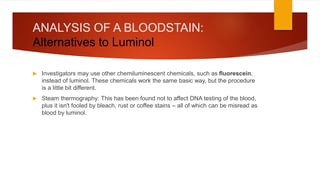 ANALYSIS OF A BLOODSTAIN:
Alternatives to Luminol
 Investigators may use other chemiluminescent chemicals, such as fluorescein,
instead of luminol. These chemicals work the same basic way, but the procedure
is a little bit different.
 Steam thermography: This has been found not to affect DNA testing of the blood,
plus it isn't fooled by bleach, rust or coffee stains – all of which can be misread as
blood by luminol.
 