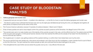 CASE STUDY OF BLOODSTAIN
ANALYSIS
 Kathua gangrape and murder case
► It apparently took just one spot of blood — invisible to the naked eye — on the frill of a frock to crack the Kathua gangrape and murder case.
► The blood is said to have confirmed that the frock was worn by the eight-year-old Bakerwal girl during the crime, and allegedly tied together all
other pieces of evidence found at the scene of the crime.
► The Forensic Science Laboratory received 14 packets of evidence between 1 March and 21 March.
► A few of these packets are said to have helped confirm the juvenile accused’s presence at the Devisthan, the alleged scene of the crime.
► “Two parcels were sent in to make doubly sure of the identity of the juvenile accused in the case, and the efforts bore fruit. The potency test and DNA
of the accused were brought in. A third parcel had two strands of hair that matched the DNA and the sample of hair taken from the Devisthan,” a
source at the lab told ThePrint.
 The toughest part, it is learnt, was getting evidence off the washed clothing, to confirm that it had indeed been worn by the victim.
 The source said the frock was divided into a few pieces and analysed, and a few hours into the investigation, a team member found a spot of blood
on the frill of the frock. The spot matched the viscera sample as well, and confirmed that the blood belonged to the victim.
 “This strengthened the case further and we solved the puzzles one by one,” a top official of the lab said.
33
 