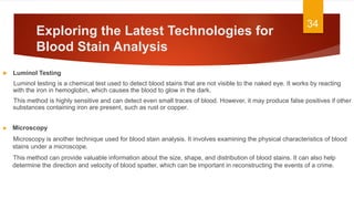 Exploring the Latest Technologies for
Blood Stain Analysis
 Luminol Testing
Luminol testing is a chemical test used to detect blood stains that are not visible to the naked eye. It works by reacting
with the iron in hemoglobin, which causes the blood to glow in the dark.
This method is highly sensitive and can detect even small traces of blood. However, it may produce false positives if other
substances containing iron are present, such as rust or copper.
34
► Microscopy
Microscopy is another technique used for blood stain analysis. It involves examining the physical characteristics of blood
stains under a microscope.
This method can provide valuable information about the size, shape, and distribution of blood stains. It can also help
determine the direction and velocity of blood spatter, which can be important in reconstructing the events of a crime.
 