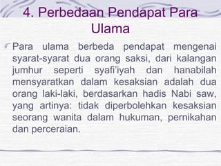 4. Perbedaan Pendapat Para
Ulama
Para ulama berbeda pendapat mengenai
syarat-syarat dua orang saksi, dari kalangan
jumhur seperti syafi’iyah dan hanabilah
mensyaratkan dalam kesaksian adalah dua
orang laki-laki, berdasarkan hadis Nabi saw,
yang artinya: tidak diperbolehkan kesaksian
seorang wanita dalam hukuman, pernikahan
dan perceraian.
 