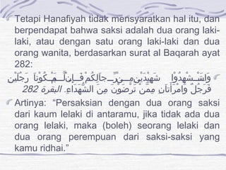 Tetapi Hanafiyah tidak mensyaratkan hal itu, dan
berpendapat bahwa saksi adalah dua orang laki-
laki, atau dengan satu orang laki-laki dan dua
orang wanita, berdasarkan surat al Baqarah ayat
282:
‫ن‬ِ ‫ي‬ْ ‫ل‬َ ‫ج‬ُ ‫ر‬َ ‫ا‬َ ‫ون‬ْ ‫ك‬ُ ‫يي‬‫ي‬‫ي‬َ‫ي‬‫م‬ْ ‫يي‬‫ي‬‫ل‬ّ ‫ي‬‫ن‬ْ ‫إ‬ِ ‫يي‬‫ي‬‫ف‬َ ‫ي‬‫م‬ْ ‫ك‬ُ ‫ل‬ِ ‫ا‬َ ‫ريييج‬ّ ‫ي‬‫ن‬ْ ‫مييي‬ِ ‫ي‬‫ن‬ِ ‫ي‬ْ ‫د‬َ ‫ي‬ْ ‫ه‬ِ ‫ش‬َ ‫وا‬ْ ‫د‬ُ ‫ه‬ِ ‫ش‬ْ ‫تييي‬َ ‫ي‬‫س‬ْ ‫وا‬َ
. ‫ء‬ِ ‫دا‬َ ‫ه‬َ ‫ش‬ّ ‫ال‬ ‫ن‬َ ‫م‬ِ ‫ن‬َ ‫و‬ْ ‫ض‬َ ‫ر‬ْ ‫ت‬َ ‫ن‬ْ ‫م‬ّ ‫م‬ِ ‫ن‬ِ ‫ا‬َ ‫أت‬َ ‫ر‬َ ‫م‬ْ ‫وا‬َ ‫ل‬ٌ ‫ج‬ُ ‫ر‬َ ‫ف‬َ‫البقرة‬282
Artinya: “Persaksian dengan dua orang saksi
dari kaum lelaki di antaramu, jika tidak ada dua
orang lelaki, maka (boleh) seorang lelaki dan
dua orang perempuan dari saksi-saksi yang
kamu ridhai.”
 
