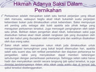 Hikmah Adanya Saksi Dalam
Pernikahan
Perkawinan adalah merupakan salah satu bentuk perjanjian yang dibuat
oleh manusia, walaupun begitu akad nikah bukanlah suatu perjanjian
kebendaan bukan pula dimaksudkan untuk kebendaan. Saksi mempunyai
arti penting yaitu sebagai alat bukti apabila ada pihak ketiga yang
meragukan perkawinan tersebut. Juga mencegah pengingkaran oleh salah
satu pihak. Bahkan dalam pengertian akad nikah, keberadaan saksi juga
disebutkan bahwa akad nikah adalah rangkaian ijab yang diucapkan oleh
wali dan kabul yang diucapkan oleh mempelai pria dan wakilnya disaksikan
oleh dua orang saksi.
Saksi nikah selain merupakan rukun nikah juda dimaksudkan untuk
mengantisipasi kemungkinan yang bakal terjadi dikemudian hari, apabila
salah satu suami atau istri rerlibat perselisihan dan diajukan perkaranya ke
pengadilan, saksi yang menyaksikan dapat memberi keterangan
sehubungan dengan pemeriksaan perkaranya. Sehingga selain saksi harus
hadir dan menyaksikan sendiri secara langsung ijab qabul tersebut, ia juga
dimintai tandatangannya dalam akta nikah pada waktu dan di tempat ijab
qabul tersebut diselenggarakan.
 
