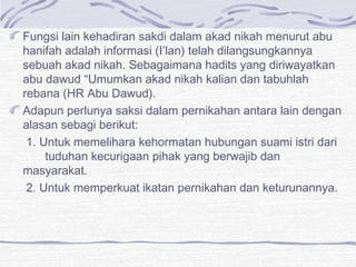 Fungsi lain kehadiran sakdi dalam akad nikah menurut abu
hanifah adalah informasi (I’lan) telah dilangsungkannya
sebuah akad nikah. Sebagaimana hadits yang diriwayatkan
abu dawud “Umumkan akad nikah kalian dan tabuhlah
rebana (HR Abu Dawud).
Adapun perlunya saksi dalam pernikahan antara lain dengan
alasan sebagi berikut:
1. Untuk memelihara kehormatan hubungan suami istri dari
tuduhan kecurigaan pihak yang berwajib dan
masyarakat.
2. Untuk memperkuat ikatan pernikahan dan keturunannya.
 
