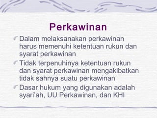 Perkawinan
Dalam melaksanakan perkawinan
harus memenuhi ketentuan rukun dan
syarat perkawinan
Tidak terpenuhinya ketentuan rukun
dan syarat perkawinan mengakibatkan
tidak sahnya suatu perkawinan
Dasar hukum yang digunakan adalah
syari’ah, UU Perkawinan, dan KHI
 