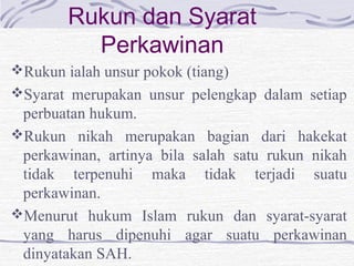Rukun dan Syarat
Perkawinan
Rukun ialah unsur pokok (tiang)
Syarat merupakan unsur pelengkap dalam setiap
perbuatan hukum.
Rukun nikah merupakan bagian dari hakekat
perkawinan, artinya bila salah satu rukun nikah
tidak terpenuhi maka tidak terjadi suatu
perkawinan.
Menurut hukum Islam rukun dan syarat-syarat
yang harus dipenuhi agar suatu perkawinan
dinyatakan SAH.
 