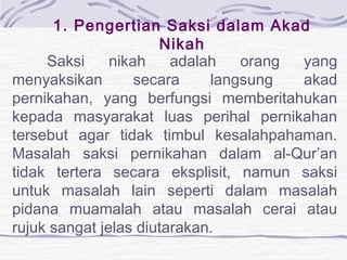 1. Pengertian Saksi dalam Akad
Nikah
Saksi nikah adalah orang yang
menyaksikan secara langsung akad
pernikahan, yang berfungsi memberitahukan
kepada masyarakat luas perihal pernikahan
tersebut agar tidak timbul kesalahpahaman.
Masalah saksi pernikahan dalam al-Qur’an
tidak tertera secara eksplisit, namun saksi
untuk masalah lain seperti dalam masalah
pidana muamalah atau masalah cerai atau
rujuk sangat jelas diutarakan.
 