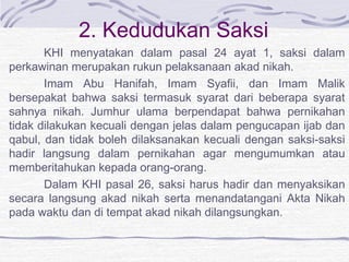 2. Kedudukan Saksi
KHI menyatakan dalam pasal 24 ayat 1, saksi dalam
perkawinan merupakan rukun pelaksanaan akad nikah.
Imam Abu Hanifah, Imam Syafii, dan Imam Malik
bersepakat bahwa saksi termasuk syarat dari beberapa syarat
sahnya nikah. Jumhur ulama berpendapat bahwa pernikahan
tidak dilakukan kecuali dengan jelas dalam pengucapan ijab dan
qabul, dan tidak boleh dilaksanakan kecuali dengan saksi-saksi
hadir langsung dalam pernikahan agar mengumumkan atau
memberitahukan kepada orang-orang.
Dalam KHI pasal 26, saksi harus hadir dan menyaksikan
secara langsung akad nikah serta menandatangani Akta Nikah
pada waktu dan di tempat akad nikah dilangsungkan.
 