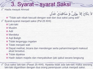 3. Syarat – syarat Saksi
Hadis riwayat Ahmad
‫ل‬ٍ ‫د‬ْ ‫ع‬َ ‫ي‬ْ ‫د‬َ ‫ه‬ِ ‫شا‬َ ‫و‬َ ‫ي‬ِّ ‫ل‬ِ ‫و‬َ ‫ب‬ ‫ل‬َ ‫إ‬ِ ‫ح‬َ ‫كا‬َ ‫ن‬ِ ‫ل‬َ
“Tidak sah nikah kecuali dengan wali dan dua saksi yang adil”
Syarat-syarat menjadi saksi (Psl 25 KHI)
Laki-laki
Muslim
Adil
Merdeka
Aqil Baligh
Tidak terganggu ingatan
Tidak menjadi wali
Dapat melihat, bicara dan mendengar serta paham/mengerti maksud
akad tersebut.
Tidak dipaksa
Hadir dalam majelis dan menyaksikan ijab qabul secara langsung
Dua saksi laki-laki (Pasal 25 KHI). Apabila tidak ada laki-laki maka seorang
laki-laki digantikan dengan dua orang perempuan untuk menjadi saksi.
 