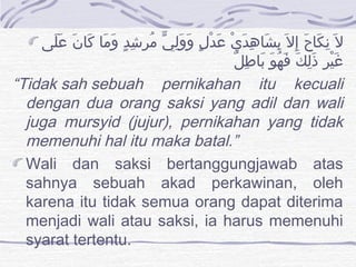 ‫لى‬َ ‫ع‬َ ‫ن‬َ ‫كا‬َ ‫ما‬َ ‫و‬َ ‫د‬ٍ ‫ش‬ِ ‫مر‬ُ ‫ي‬ّ ‫ل‬ِ ‫و‬َ ‫و‬َ ‫ل‬ٍ ‫د‬ْ ‫ع‬َ ‫ي‬ْ ‫د‬َ ‫ه‬ِ ‫شا‬َ ‫ب‬ِ ‫ل‬َ ‫إ‬ِ ‫ح‬َ ‫كا‬َ ‫ن‬ِ ‫ل‬َ
‫ل‬ٌ ‫ط‬ِ ‫با‬َ ‫و‬َ ‫ه‬ُ ‫ف‬َ ‫ك‬َ ‫ل‬ِ ‫ذ‬َ ‫ر‬ِ ‫ي‬ْ ‫غ‬َ
“Tidaksahsebuah pernikahan itu kecuali
dengan dua orang saksi yang adil dan wali
juga mursyid (jujur), pernikahan yang tidak
memenuhi hal itu maka batal.”
Wali dan saksi bertanggungjawab atas
sahnya sebuah akad perkawinan, oleh
karena itu tidak semua orang dapat diterima
menjadi wali atau saksi, ia harus memenuhi
syarat tertentu.
 