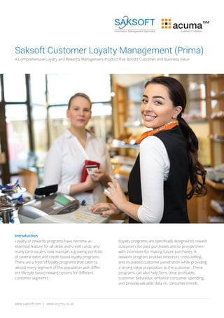 Saksoft Customer Loyalty Management (Prima)
A Comprehensive Loyalty and Rewards Management Product that Boosts Customer and Business Value
Introduction
Loyalty or rewards programs have become an
essential feature for all debit and credit cards; and
many card-issuers now maintain a growing portfolio
of several debit and credit based loyalty programs.
There are a host of loyalty programs that cater to
almost every segment of the population with diﬀer-
ent lifestyle-based reward options for diﬀerent
customer segments.
Loyalty programs are speciﬁcally designed to reward
customers for past purchases and to provide them
with incentives for making future purchases. A
rewards program enables retention, cross-selling,
and increased customer penetration while providing
a strong value proposition to the customer. These
programs can also help ﬁrms drive proﬁtable,
customer behaviour, enhance consumer spending,
and provide valuable data on consumer trends.
www.saksoft.com | www.acuma.co.uk
acuma
IVM
A SAKSOFT COMPANY
 
