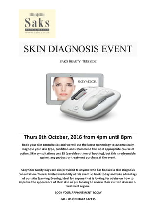 SKIN DIAGNOSIS EVENT
SAKS BEAUTY TEESSIDE
Thurs 6th October, 2016 from 4pm until 8pm
Book your skin consultation and we will use the latest technology to automatically
Diagnose your skin type, condition and recommend the most appropriate course of
action. Skin consultations cost £5 (payable at time of booking), but this is redeemable
against any product or treatment purchase at the event.
Skeyndor Goody bags are also provided to anyone who has booked a Skin Diagnosis
consultation. There is limited availability at this event so book today and take advantage
of our skin Scanning Evening, Ideal for anyone that is looking for advice on how to
improve the appearance of their skin or just looking to review their current skincare or
treatment regime.
BOOK YOUR APPOINTMENT TODAY
CALL US ON 01642 632135
 