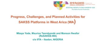 Progress, Challenges, and Planned Activities for
SAKSS Platforms in West Arica (WA)
Mbaye Yade, Maurice Taondyandé and Manson Nwafor
(ReSAKSS-WA)
c/o IITA – Ibadan, NIGERIA
 