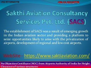 The establishment of SACS was a result of emerging growth
in the Indian aviation sector and providing a platform to
seize opportunities likely to arise with the privatization of
airports, development of regional and low cost airports.
WebSite - https://www.saktiaviation.com/
No Objection Certificate (NOC) from Airports Authority of India for Height
Clearance of various structures
 