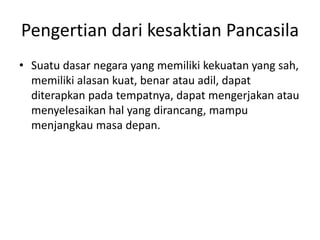 Pengertian dari kesaktian Pancasila 
• Suatu dasar negara yang memiliki kekuatan yang sah, 
memiliki alasan kuat, benar atau adil, dapat 
diterapkan pada tempatnya, dapat mengerjakan atau 
menyelesaikan hal yang dirancang, mampu 
menjangkau masa depan. 
 