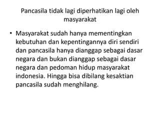 Pancasila tidak lagi diperhatikan lagi oleh 
masyarakat 
• Masyarakat sudah hanya mementingkan 
kebutuhan dan kepentingannya diri sendiri 
dan pancasila hanya dianggap sebagai dasar 
negara dan bukan dianggap sebagai dasar 
negara dan pedoman hidup masyarakat 
indonesia. Hingga bisa dibilang kesaktian 
pancasila sudah menghilang. 
 