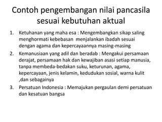 Contoh pengembangan nilai pancasila 
sesuai kebutuhan aktual 
1. Ketuhanan yang maha esa : Mengembangkan sikap saling 
menghormati kebebasan menjalankan ibadah sesuai 
dengan agama dan kepercayaannya masing-masing 
2. Kemanusiaan yang adil dan beradab : Mengakui persamaan 
derajat, persamaan hak dan kewajiban asasi setiap manusia, 
tanpa membeda-bedakan suku, keturunan, agama, 
kepercayaan, jenis kelamin, kedudukan sosial, warna kulit 
,dan sebagainya 
3. Persatuan Indonesia : Memajukan pergaulan demi persatuan 
dan kesatuan bangsa 
 