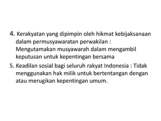 4. Kerakyatan yang dipimpin oleh hikmat kebijaksanaan 
dalam permusyawaratan perwakilan : 
Mengutamakan musyawarah dalam mengambil 
keputusan untuk kepentingan bersama 
5. Keadilan sosial bagi seluruh rakyat Indonesia : Tidak 
menggunakan hak milik untuk bertentangan dengan 
atau merugikan kepentingan umum. 
 