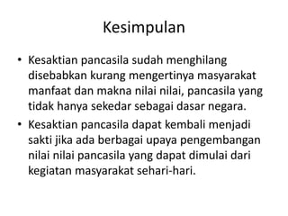 Kesimpulan 
• Kesaktian pancasila sudah menghilang 
disebabkan kurang mengertinya masyarakat 
manfaat dan makna nilai nilai, pancasila yang 
tidak hanya sekedar sebagai dasar negara. 
• Kesaktian pancasila dapat kembali menjadi 
sakti jika ada berbagai upaya pengembangan 
nilai nilai pancasila yang dapat dimulai dari 
kegiatan masyarakat sehari-hari. 
