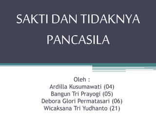 SAKTI DAN TIDAKNYA 
PANCASILA 
Oleh : 
Ardilla Kusumawati (04) 
Bangun Tri Prayogi (05) 
Debora Glori Permatasari (06) 
Wicaksana Tri Yudhanto (21) 
 