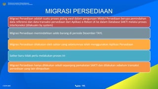 © SITP 2021
Direktorat Jenderal Perbendaharaan
Kementerian Keuangan Republik Indonesia
MIGRASI PERSEDIAAN
Migrasi Persediaan adalah suatu proses paling awal dalam pengunaan Modul Persediaan berupa pemindahan
data referensi dan data transaksi persediaan dari Aplikasi e-Rekon LK ke dalam Database SAKTI melalui proses
interkoneksi (dilakuakn by system)
Migrasi Persediaan memindahkan saldo barang di periode Desember TAYL
Migrasi Persediaan dilakukan oleh satker yang sebelumnya telah menggunakan Aplikasi Persediaan
Satker baru tidak perlu melakukan proses ini
Migrasi Persediaan hanya dilakukan sekali sepanjang pemakaian SAKTI dan dilakukan sebelum transaksi
persediaan yang lain diinputkan
 