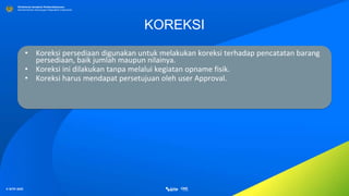 © SITP 2021
Direktorat Jenderal Perbendaharaan
Kementerian Keuangan Republik Indonesia
KOREKSI
• Koreksi persediaan digunakan untuk melakukan koreksi terhadap pencatatan barang
persediaan, baik jumlah maupun nilainya.
• Koreksi ini dilakukan tanpa melalui kegiatan opname fisik.
• Koreksi harus mendapat persetujuan oleh user Approval.
 