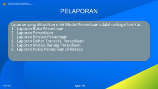 © SITP 2021
Direktorat Jenderal Perbendaharaan
Kementerian Keuangan Republik Indonesia
PELAPORAN
Laporan yang dihasilkan oleh Modul Persediaan adalah sebagai berikut:
1. Laporan Buku Persediaan
2. Laporan Persediaan
3. Laporan Rincian Persediaan
4. Laporan Daftar Transaksi Persediaan
5. Laporan Mutasi Barang Persediaan
6. Laporan Posisi Persediaan di Neraca
 