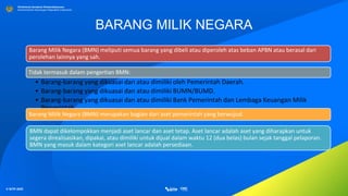 © SITP 2021
Direktorat Jenderal Perbendaharaan
Kementerian Keuangan Republik Indonesia
BARANG MILIK NEGARA
Barang Milik Negara (BMN) meliputi semua barang yang dibeli atau diperoleh atas beban APBN atau berasal dari
perolehan lainnya yang sah.
Tidak termasuk dalam pengertian BMN:
• Barang-barang yang dikuasai dan atau dimiliki oleh Pemerintah Daerah.
• Barang-barang yang dikuasai dan atau dimiliki BUMN/BUMD.
• Barang-barang yang dikuasai dan atau dimiliki Bank Pemerintah dan Lembaga Keuangan Milik
Pemerintah
Barang Milik Negara (BMN) merupakan bagian dari aset pemerintah yang berwujud.
BMN dapat dikelompokkan menjadi aset lancar dan aset tetap. Aset lancar adalah aset yang diharapkan untuk
segera direalisasikan, dipakai, atau dimiliki untuk dijual dalam waktu 12 (dua belas) bulan sejak tanggal pelaporan.
BMN yang masuk dalam kategori aset lancar adalah persediaan.
 