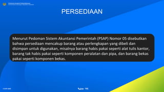 © SITP 2021
Direktorat Jenderal Perbendaharaan
Kementerian Keuangan Republik Indonesia
PERSEDIAAN
Menurut Pedoman Sistem Akuntansi Pemerintah (PSAP) Nomor 05 disebutkan
bahwa persediaan mencakup barang atau perlengkapan yang dibeli dan
disimpan untuk digunakan, misalnya barang habis pakai seperti alat tulis kantor,
barang tak habis pakai seperti komponen peralatan dan pipa, dan barang bekas
pakai seperti komponen bekas.
 