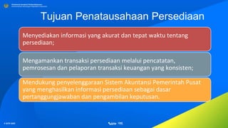© SITP 2021
Direktorat Jenderal Perbendaharaan
Kementerian Keuangan Republik Indonesia
Tujuan Penatausahaan Persediaan
Menyediakan informasi yang akurat dan tepat waktu tentang
persediaan;
Mengamankan transaksi persediaan melalui pencatatan,
pemrosesan dan pelaporan transaksi keuangan yang konsisten;
Mendukung penyelenggaraan Sistem Akuntansi Pemerintah Pusat
yang menghasilkan informasi persediaan sebagai dasar
pertanggungjawaban dan pengambilan keputusan.
 