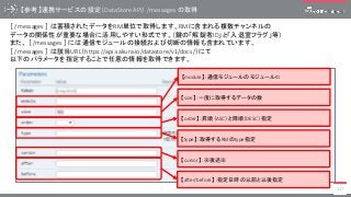【type】：取得するRMのtype指定
【参考】連携サービスの設定（DataStore API） /messages の取得
117
［ /messages ］ は蓄積されたデータをRM単位で取得します。RMに含まれる複数チャンネルの
データの関係性が重要な場合に活用しやすい形式です。（鍵の「解錠者ID」と「入退室フラグ」等）
また、 ［ /messages ］ には通信モジュールの接続および切断の情報も含まれています。
［ /messages ］ は該当URL（https://api.sakura.io/datastore/v1/docs/）にて
以下のパラメータを指定することで任意の情報を取得できます。
【module】：通信モジュールのモジュールID
【size】：一度に取得するデータの数
【order】：昇順（ASC）と降順（DESC）指定
【cursor】：※後述※
【after/before】：指定日時の以前と以後指定
 